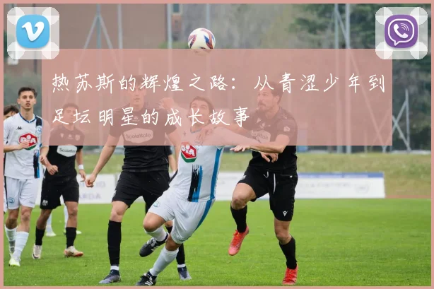 热苏斯的辉煌之路：从青涩少年到足坛明星的成长故事