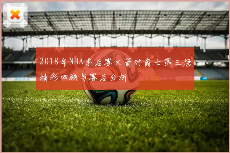 2018年NBA季后赛火箭对爵士第三场精彩回顾与赛后分析