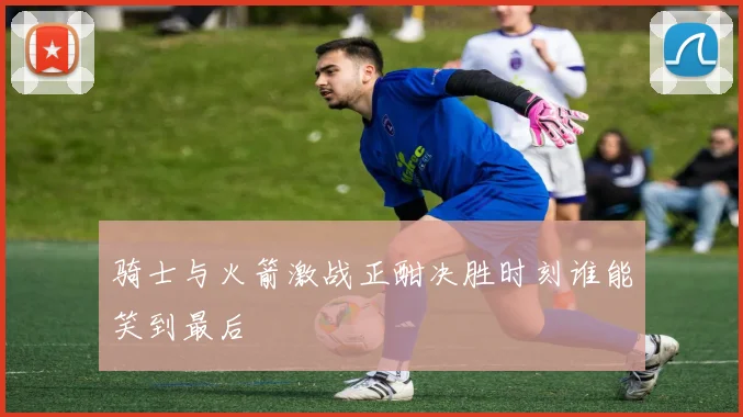 骑士与火箭激战正酣决胜时刻谁能笑到最后