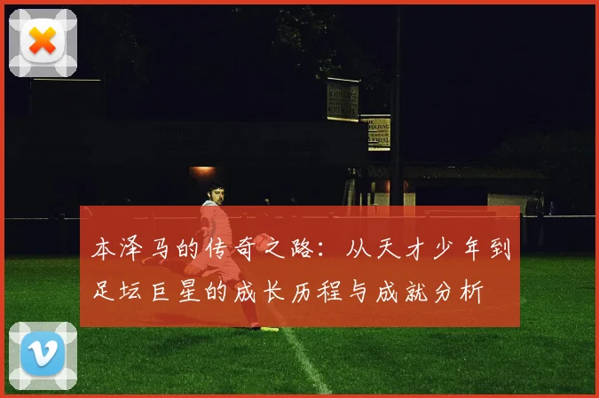 本泽马的传奇之路：从天才少年到足坛巨星的成长历程与成就分析