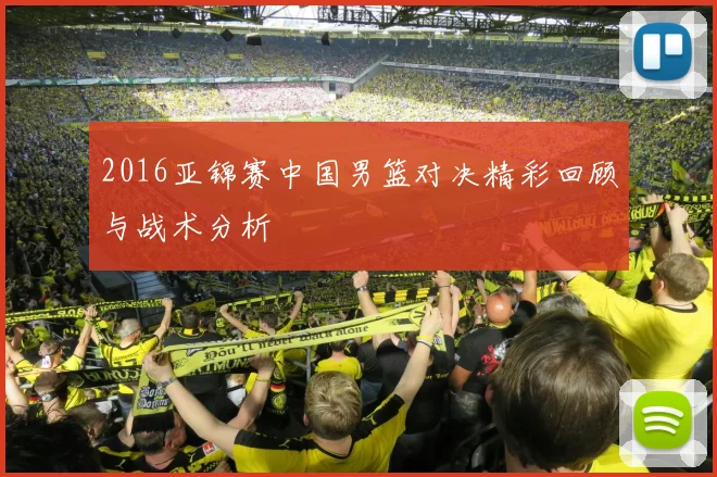 2016亚锦赛中国男篮对决精彩回顾与战术分析
