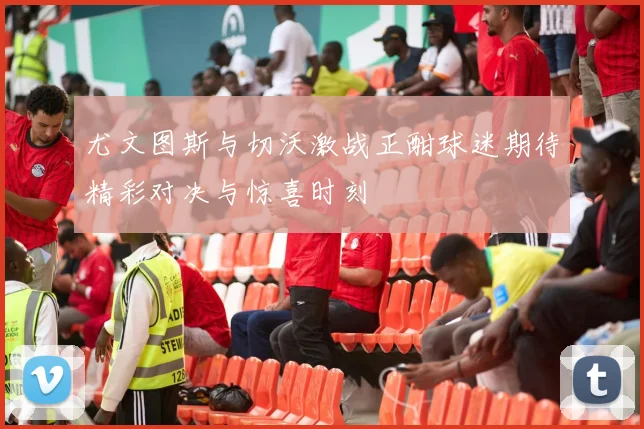 尤文图斯与切沃激战正酣球迷期待精彩对决与惊喜时刻