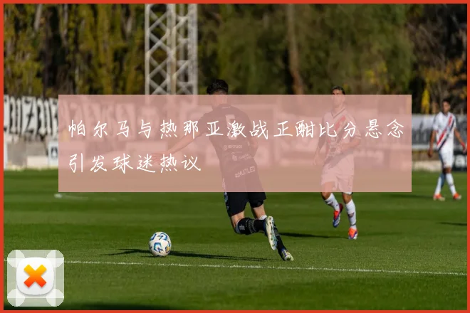 帕尔马与热那亚激战正酣比分悬念引发球迷热议