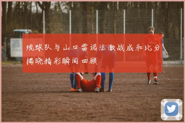 琉球队与山口雷诺法激战成和比分揭晓精彩瞬间回顾