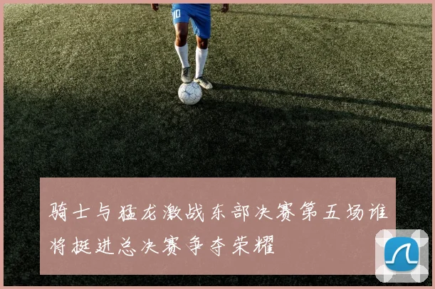 骑士与猛龙激战东部决赛第五场谁将挺进总决赛争夺荣耀
