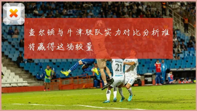 查尔顿与牛津联队实力对比分析谁将赢得这场较量