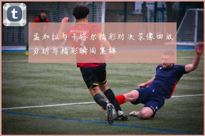 孟加拉与卡塔尔精彩对决录像回放分析与精彩瞬间集锦