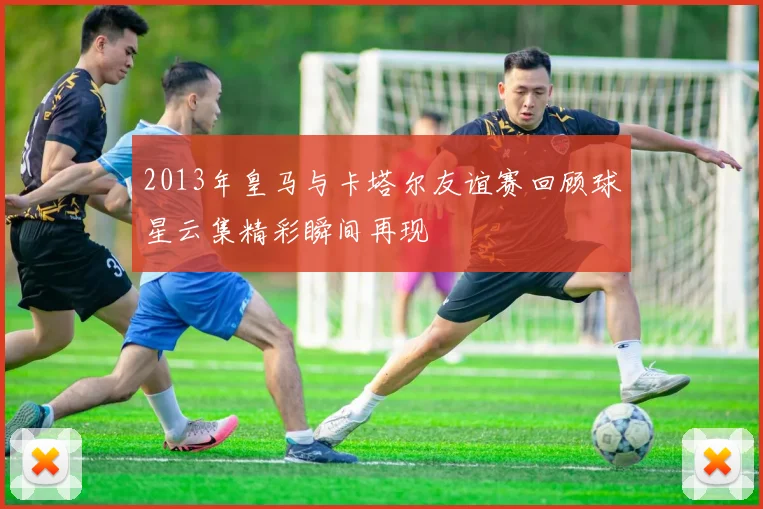 2013年皇马与卡塔尔友谊赛回顾球星云集精彩瞬间再现
