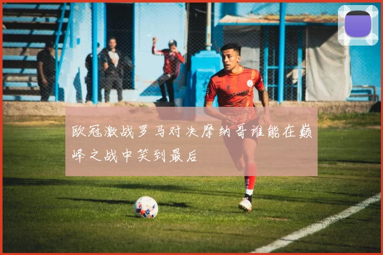 欧冠激战罗马对决摩纳哥谁能在巅峰之战中笑到最后