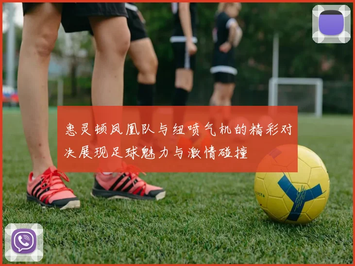 惠灵顿凤凰队与纽喷气机的精彩对决展现足球魅力与激情碰撞