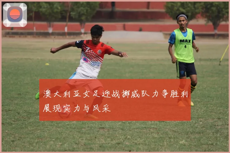 澳大利亚女足迎战挪威队力争胜利展现实力与风采