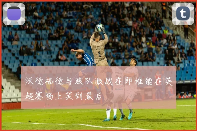 沃德福德与狼队激战在即谁能在英超赛场上笑到最后